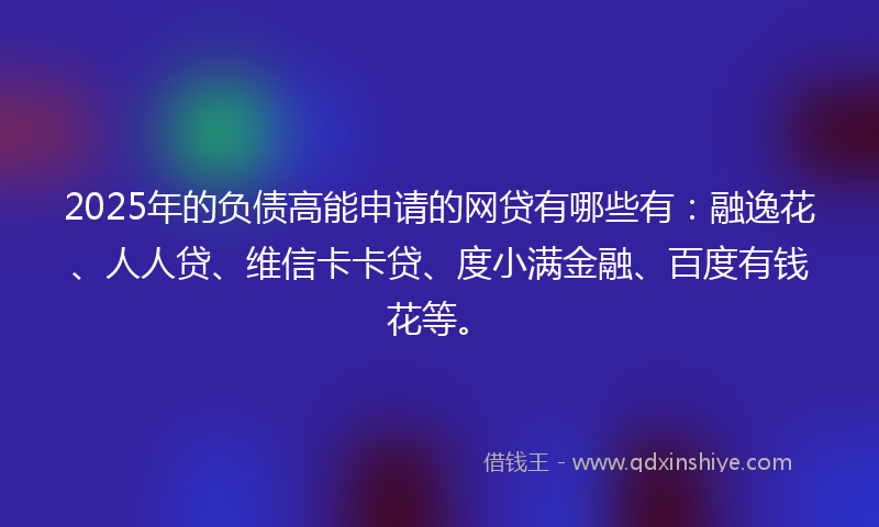 2025年的负债高能申请的网贷有哪些有：融逸花、人人贷、维信卡卡贷、度小满金融、百度有钱花等。