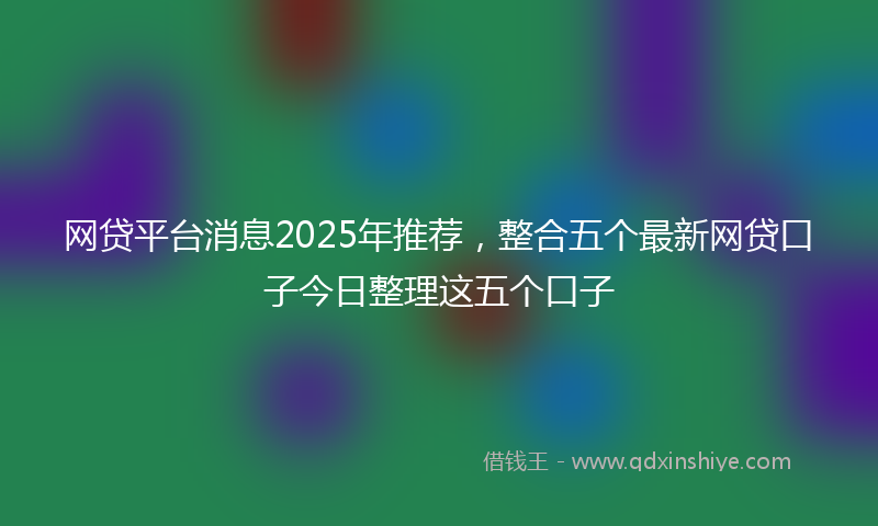 网贷平台消息2025年推荐，整合五个最新网贷口子今日整理这五个口子