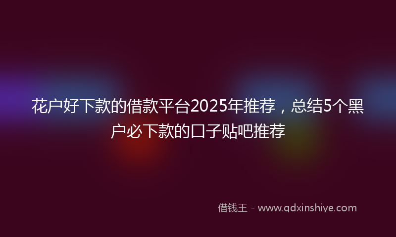 花户好下款的借款平台2025年推荐，总结5个黑户必下款的口子贴吧推荐