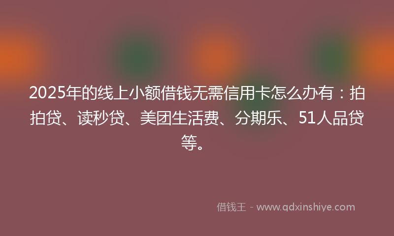 2025年的线上小额借钱无需信用卡怎么办有：拍拍贷、读秒贷、美团生活费、分期乐、51人品贷等。