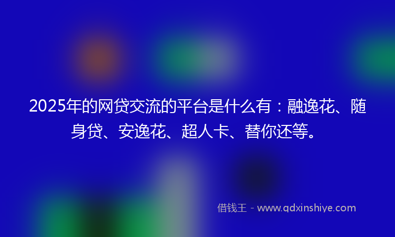 2025年的网贷交流的平台是什么有：融逸花、随身贷、安逸花、超人卡、替你还等。