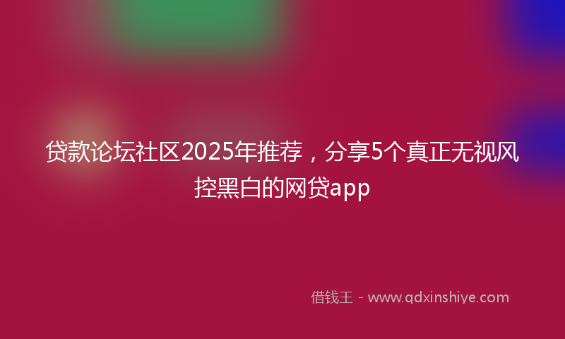 贷款论坛社区2025年推荐，分享5个真正无视风控黑白的网贷app