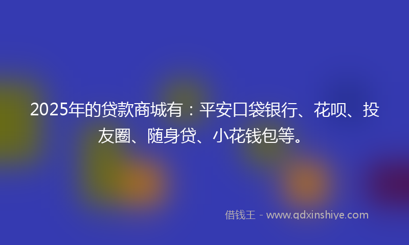 2025年的贷款商城有：平安口袋银行、花呗、投友圈、随身贷、小花钱包等。