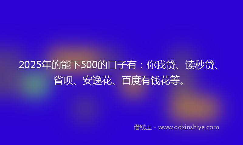 2025年的能下500的口子有：你我贷、读秒贷、省呗、安逸花、百度有钱花等。