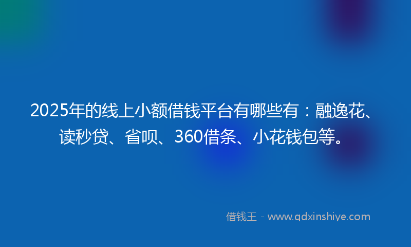 2025年的线上小额借钱平台有哪些有：融逸花、读秒贷、省呗、360借条、小花钱包等。