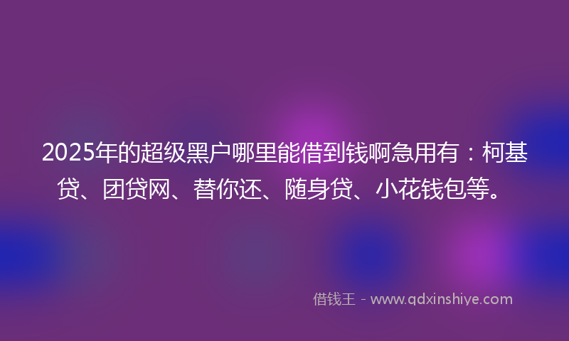 2025年的超级黑户哪里能借到钱啊急用有：柯基贷、团贷网、替你还、随身贷、小花钱包等。