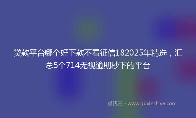 贷款平台哪个好下款不看征信182025年精选，汇总5个714无视逾期秒下的平台