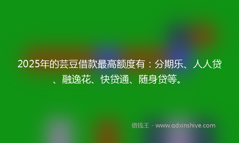 2025年的芸豆借款最高额度有：分期乐、人人贷、融逸花、快贷通、随身贷等。
