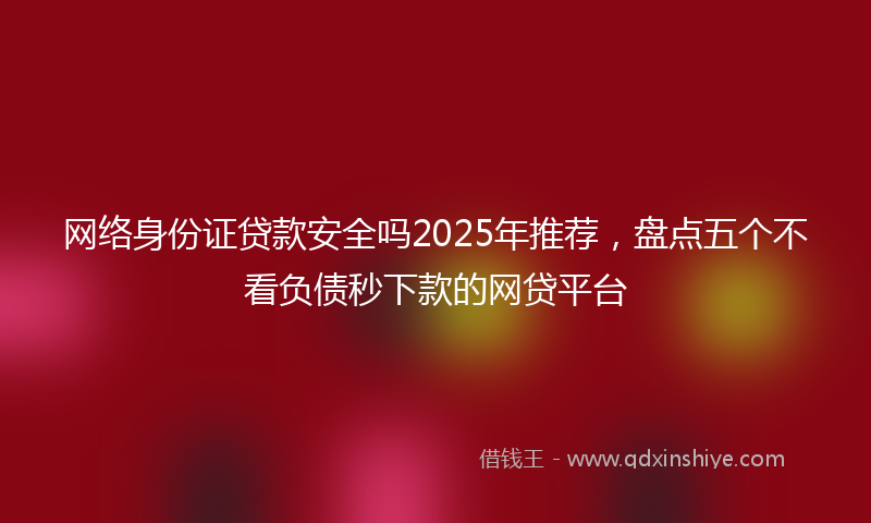 网络身份证贷款安全吗2025年推荐，盘点五个不看负债秒下款的网贷平台
