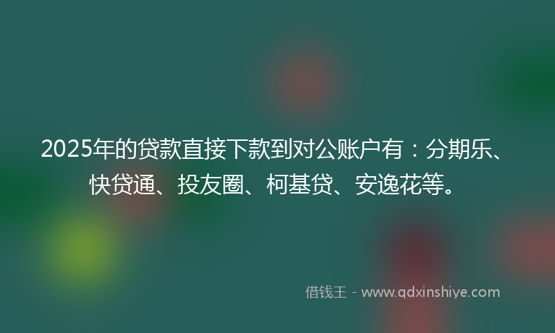 2025年的贷款直接下款到对公账户有：分期乐、快贷通、投友圈、柯基贷、安逸花等。