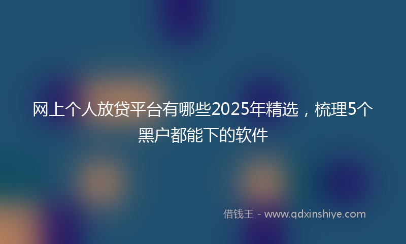 网上个人放贷平台有哪些2025年精选，梳理5个黑户都能下的软件