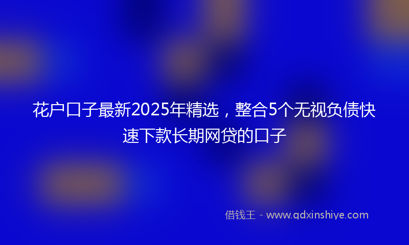 花户口子最新2025年精选，整合5个无视负债快速下款长期网贷的口子