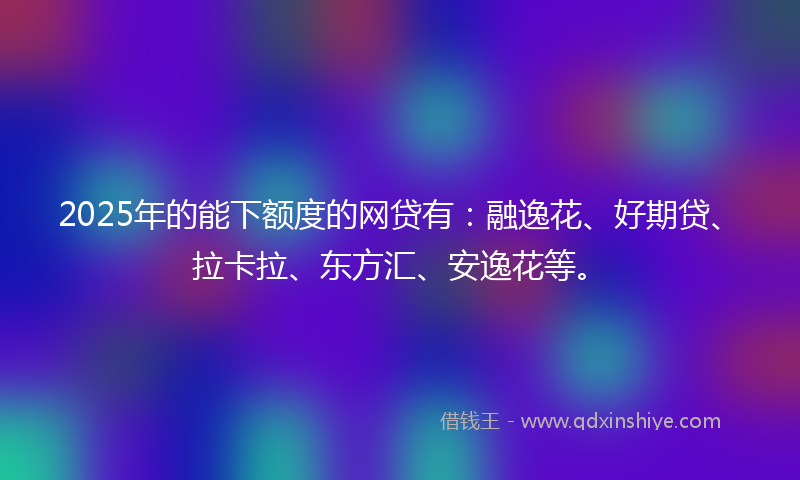 2025年的能下额度的网贷有：融逸花、好期贷、拉卡拉、东方汇、安逸花等。