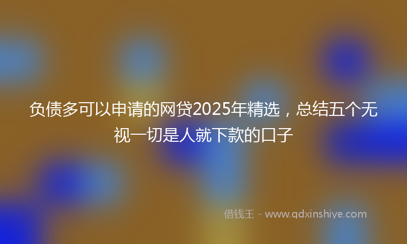 负债多可以申请的网贷2025年精选，总结五个无视一切是人就下款的口子