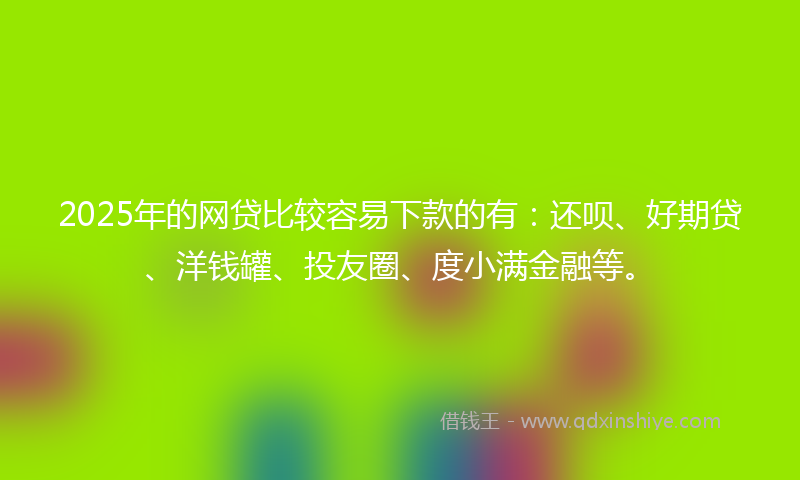 2025年的网贷比较容易下款的有：还呗、好期贷、洋钱罐、投友圈、度小满金融等。