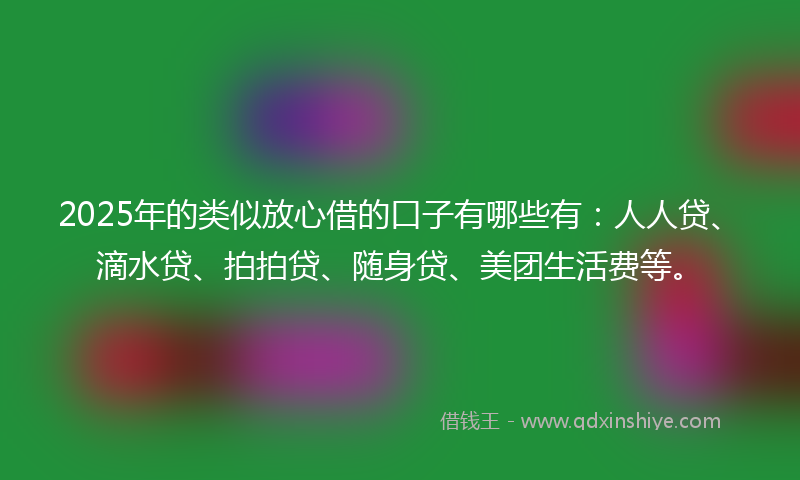 2025年的类似放心借的口子有哪些有：人人贷、滴水贷、拍拍贷、随身贷、美团生活费等。