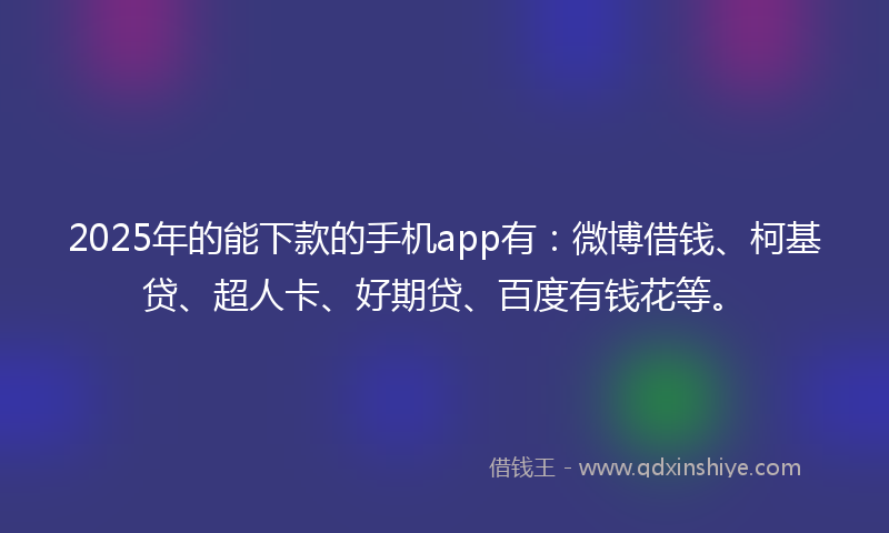 2025年的能下款的手机app有：微博借钱、柯基贷、超人卡、好期贷、百度有钱花等。