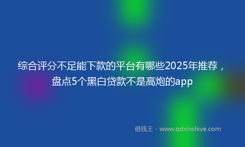 综合评分不足能下款的平台有哪些2025年推荐，盘点5个黑白贷款不是高炮的app