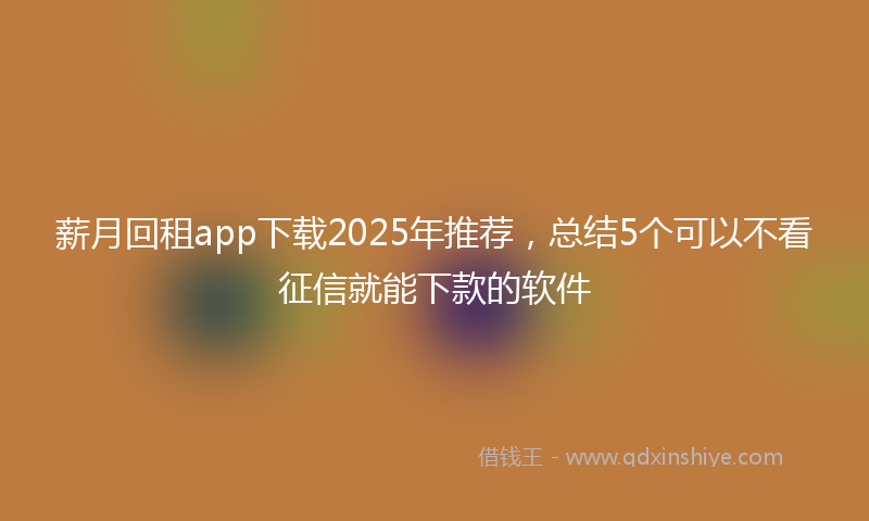 薪月回租app下载2025年推荐，总结5个可以不看征信就能下款的软件
