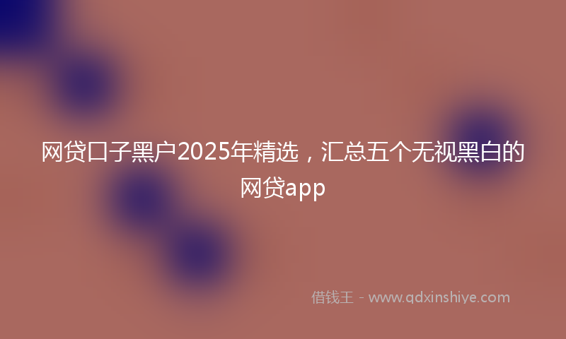 网贷口子黑户2025年精选，汇总五个无视黑白的网贷app