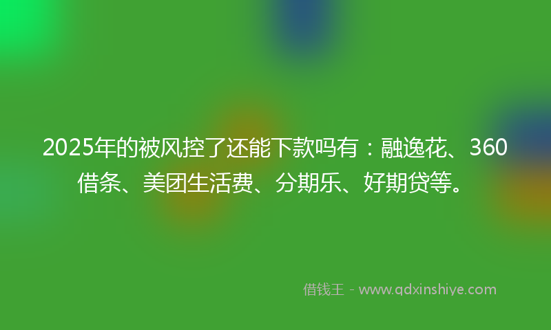 2025年的被风控了还能下款吗有：融逸花、360借条、美团生活费、分期乐、好期贷等。