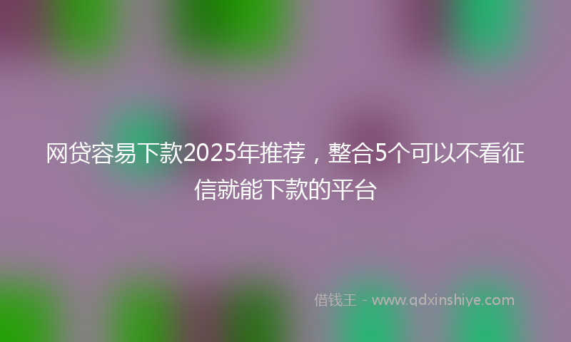 网贷容易下款2025年推荐，整合5个可以不看征信就能下款的平台