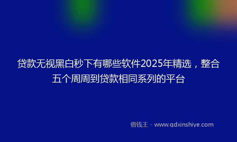 贷款无视黑白秒下有哪些软件2025年精选，整合五个周周到贷款相同系列的平台