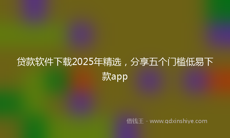 贷款软件下载2025年精选，分享五个门槛低易下款app
