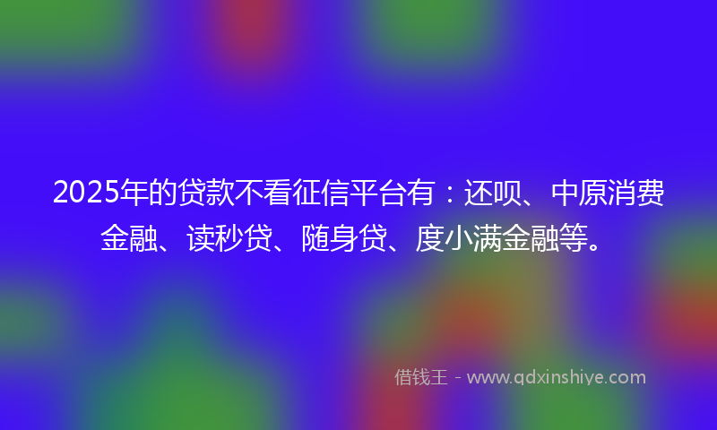 2025年的贷款不看征信平台有：还呗、中原消费金融、读秒贷、随身贷、度小满金融等。