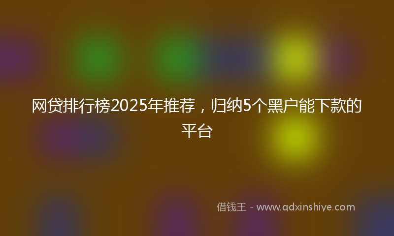 网贷排行榜2025年推荐，归纳5个黑户能下款的平台