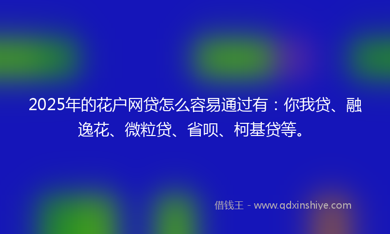 2025年的花户网贷怎么容易通过有：你我贷、融逸花、微粒贷、省呗、柯基贷等。