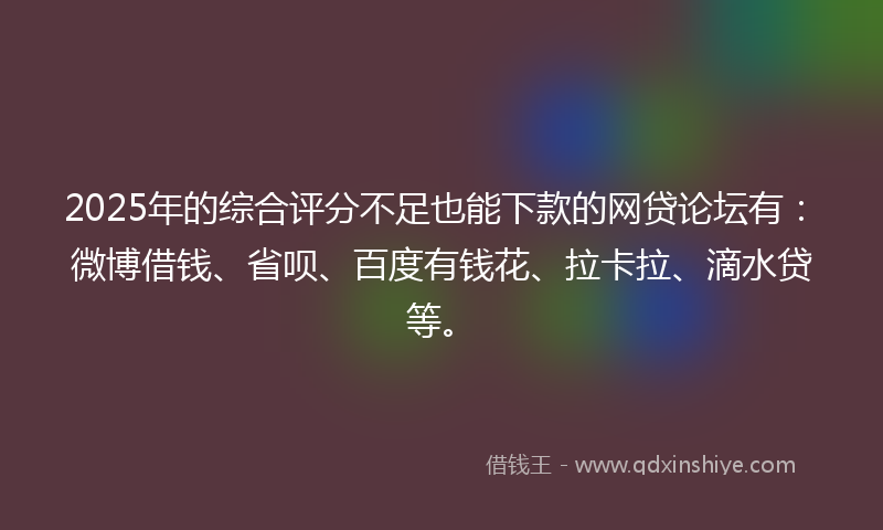 2025年的综合评分不足也能下款的网贷论坛有：微博借钱、省呗、百度有钱花、拉卡拉、滴水贷等。