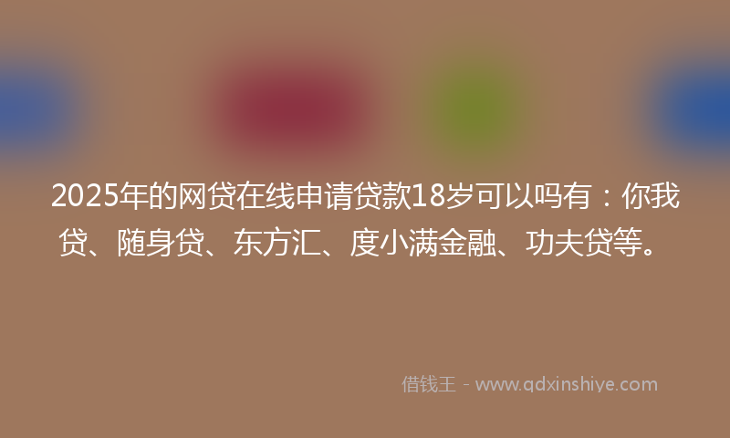 2025年的网贷在线申请贷款18岁可以吗有：你我贷、随身贷、东方汇、度小满金融、功夫贷等。