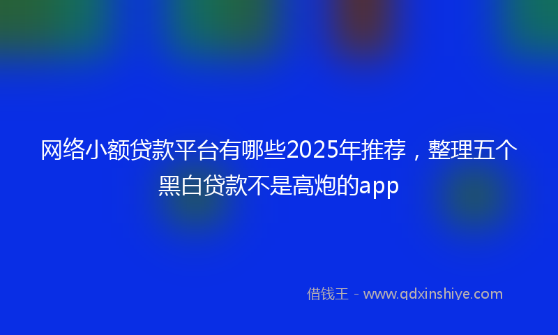 网络小额贷款平台有哪些2025年推荐，整理五个黑白贷款不是高炮的app