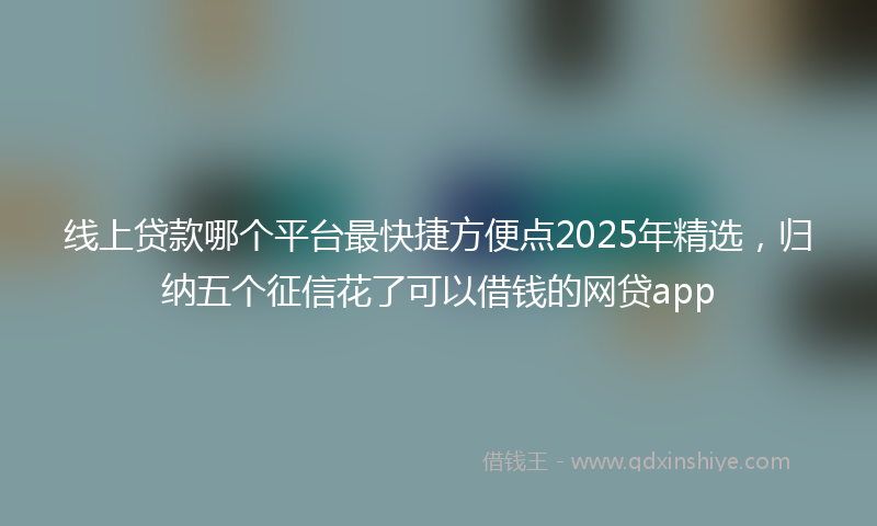 线上贷款哪个平台最快捷方便点2025年精选，归纳五个征信花了可以借钱的网贷app