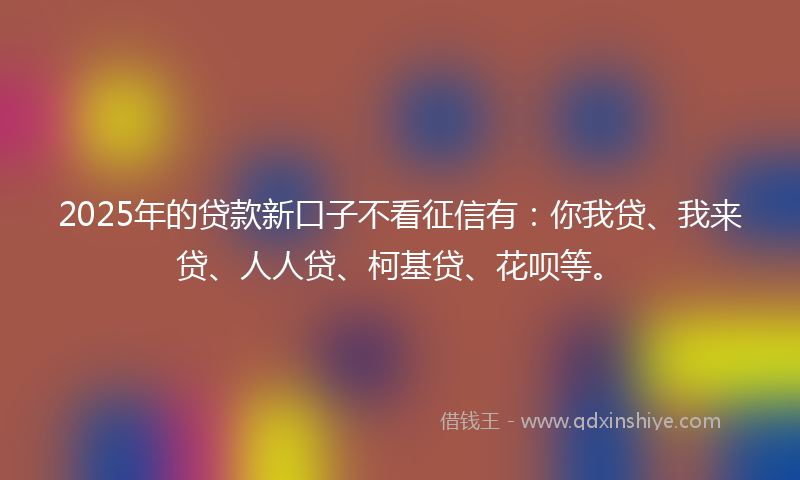 2025年的贷款新口子不看征信有：你我贷、我来贷、人人贷、柯基贷、花呗等。