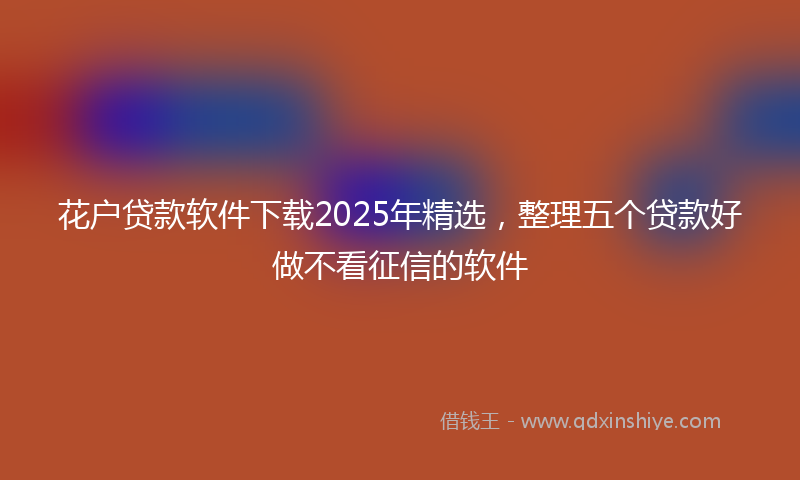 花户贷款软件下载2025年精选，整理五个贷款好做不看征信的软件