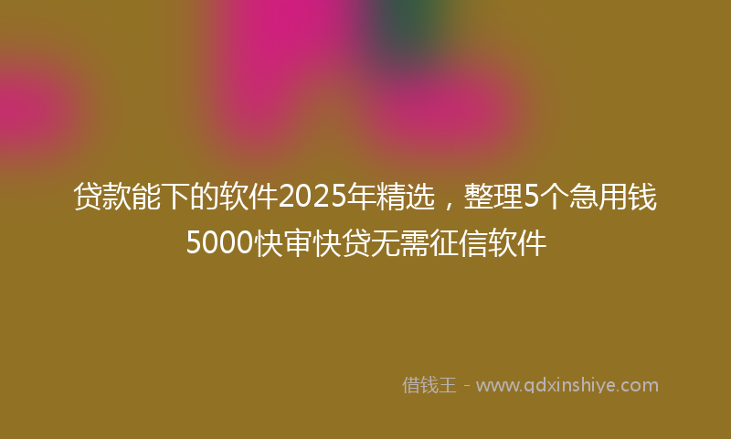 贷款能下的软件2025年精选，整理5个急用钱5000快审快贷无需征信软件