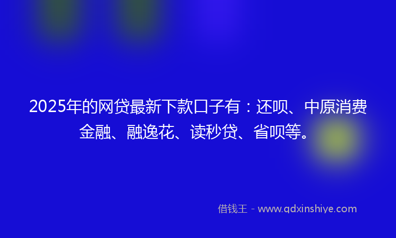 2025年的网贷最新下款口子有：还呗、中原消费金融、融逸花、读秒贷、省呗等。