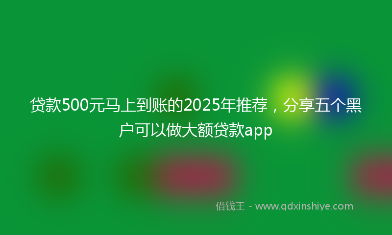 贷款500元马上到账的2025年推荐，分享五个黑户可以做大额贷款app