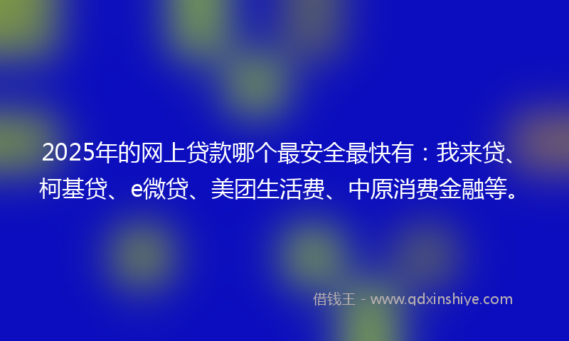 2025年的网上贷款哪个最安全最快有：我来贷、柯基贷、e微贷、美团生活费、中原消费金融等。