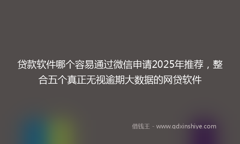 贷款软件哪个容易通过微信申请2025年推荐，整合五个真正无视逾期大数据的网贷软件