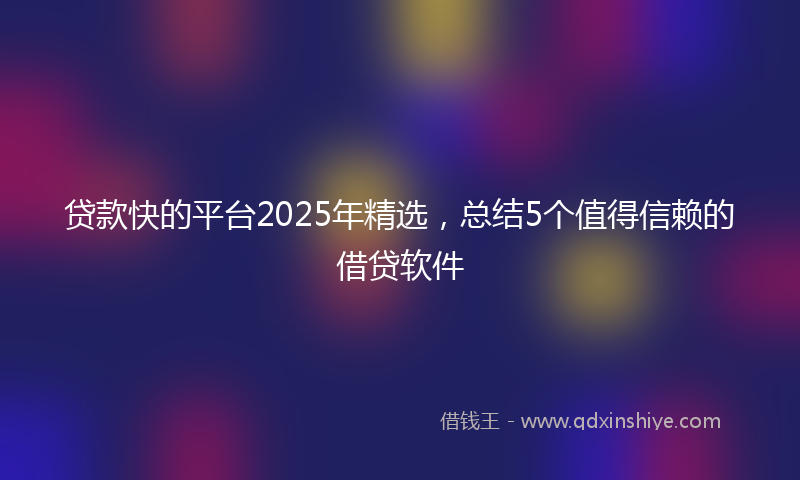 贷款快的平台2025年精选，总结5个值得信赖的借贷软件
