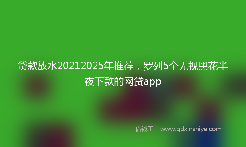 贷款放水20212025年推荐，罗列5个无视黑花半夜下款的网贷app