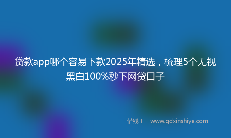 贷款app哪个容易下款2025年精选，梳理5个无视黑白100%秒下网贷口子