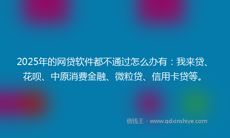 2025年的网贷软件都不通过怎么办有：我来贷、花呗、中原消费金融、微粒贷、信用卡贷等。