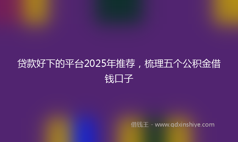 贷款好下的平台2025年推荐，梳理五个公积金借钱口子
