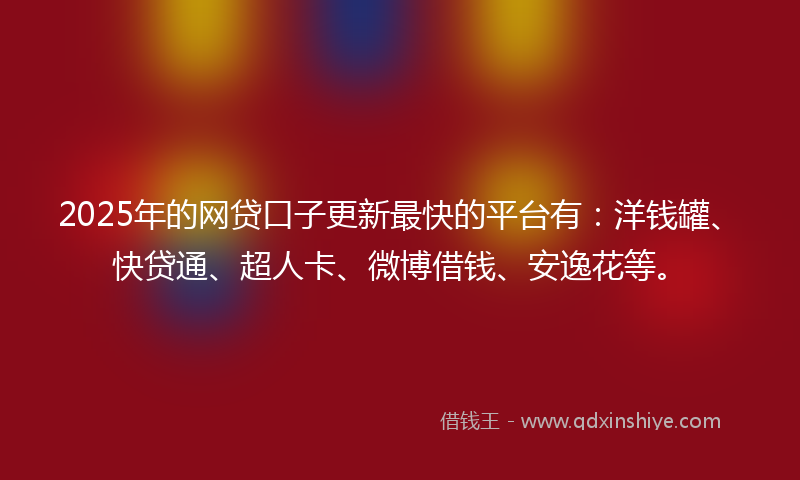 2025年的网贷口子更新最快的平台有：洋钱罐、快贷通、超人卡、微博借钱、安逸花等。