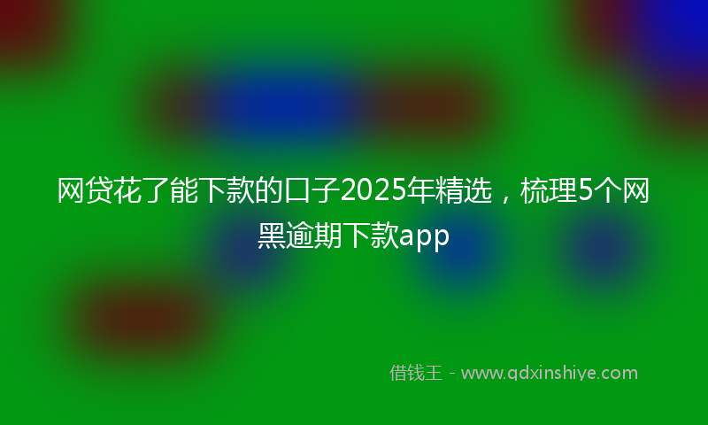 网贷花了能下款的口子2025年精选，梳理5个网黑逾期下款app
