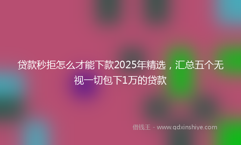 贷款秒拒怎么才能下款2025年精选，汇总五个无视一切包下1万的贷款